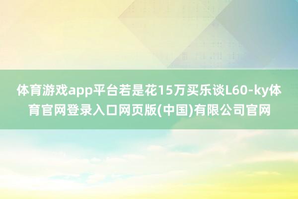 体育游戏app平台若是花15万买乐谈L60-ky体育官网登录入口网页版(中国)有限公司官网