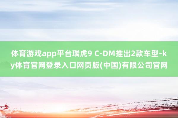 体育游戏app平台瑞虎9 C-DM推出2款车型-ky体育官网登录入口网页版(中国)有限公司官网