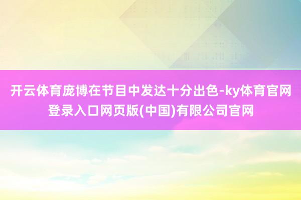 开云体育庞博在节目中发达十分出色-ky体育官网登录入口网页版(中国)有限公司官网