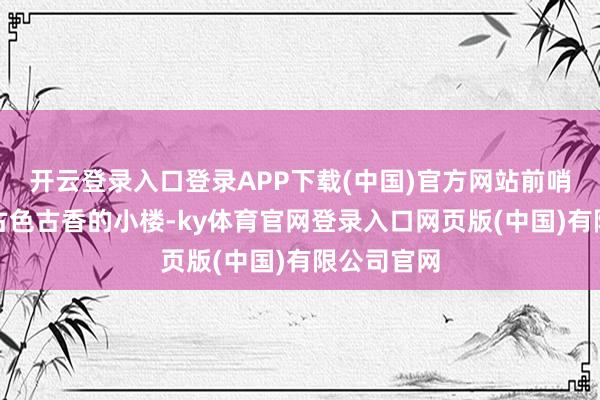 开云登录入口登录APP下载(中国)官方网站前哨出现了座古色古香的小楼-ky体育官网登录入口网页版(中国)有限公司官网