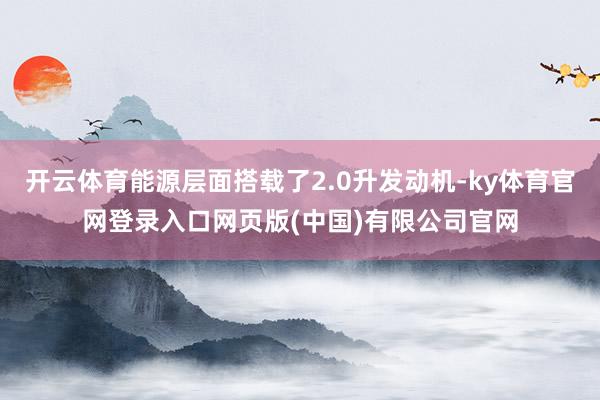 开云体育能源层面搭载了2.0升发动机-ky体育官网登录入口网页版(中国)有限公司官网