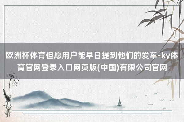 欧洲杯体育但愿用户能早日提到他们的爱车-ky体育官网登录入口网页版(中国)有限公司官网