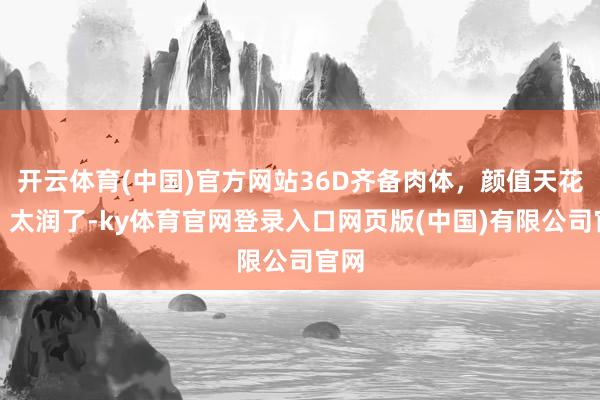 开云体育(中国)官方网站36D齐备肉体，颜值天花板，太润了-ky体育官网登录入口网页版(中国)有限公司官网