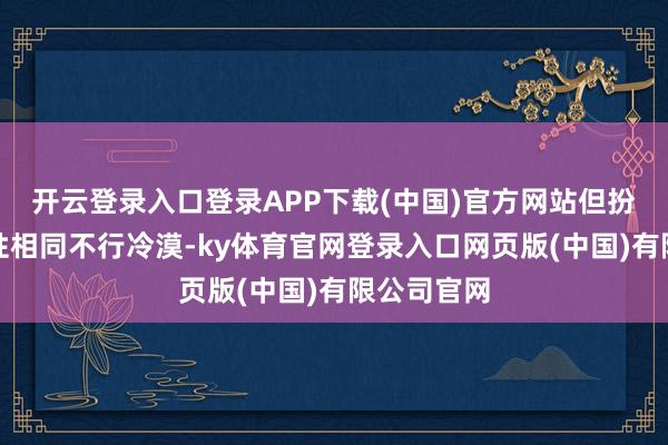 开云登录入口登录APP下载(中国)官方网站但扮装的特定性相同不行冷漠-ky体育官网登录入口网页版(中国)有限公司官网