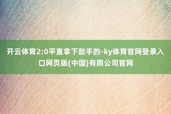 开云体育2:0平直拿下敌手的-ky体育官网登录入口网页版(中国)有限公司官网