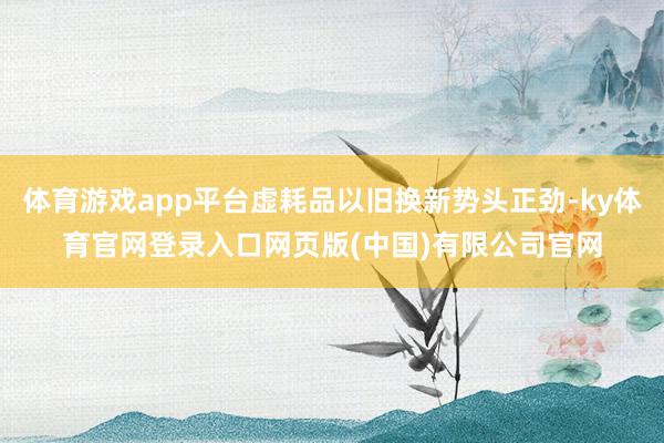 体育游戏app平台虚耗品以旧换新势头正劲-ky体育官网登录入口网页版(中国)有限公司官网