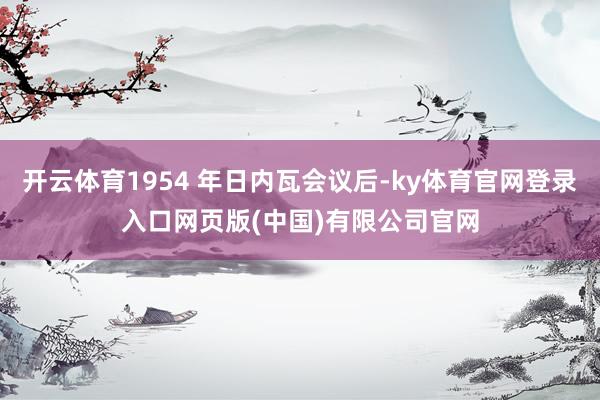 开云体育1954 年日内瓦会议后-ky体育官网登录入口网页版(中国)有限公司官网