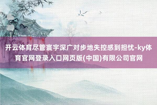 开云体育尽管寰宇深广对步地失控感到担忧-ky体育官网登录入口网页版(中国)有限公司官网