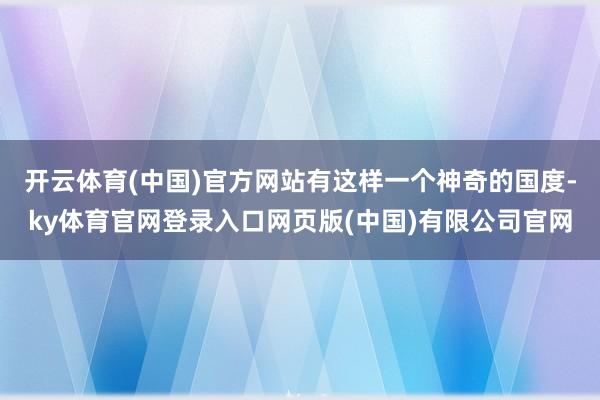 开云体育(中国)官方网站有这样一个神奇的国度-ky体育官网登录入口网页版(中国)有限公司官网