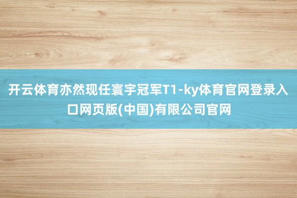 开云体育亦然现任寰宇冠军T1-ky体育官网登录入口网页版(中国)有限公司官网