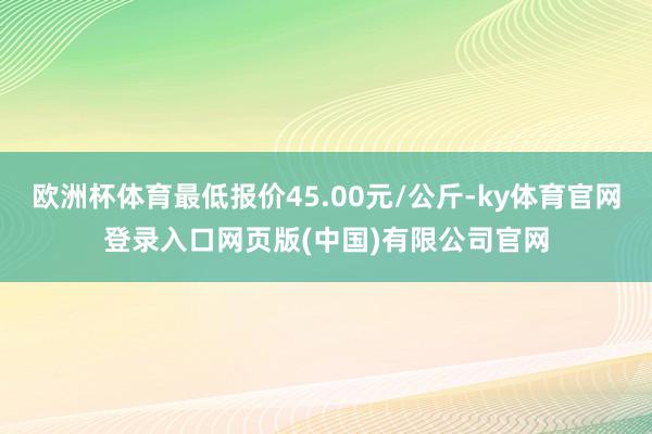 欧洲杯体育最低报价45.00元/公斤-ky体育官网登录入口网页版(中国)有限公司官网