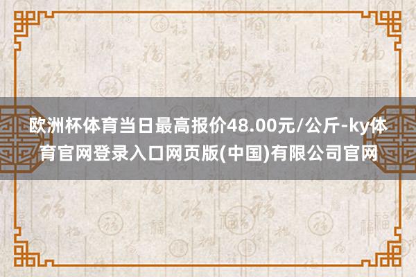 欧洲杯体育当日最高报价48.00元/公斤-ky体育官网登录入口网页版(中国)有限公司官网