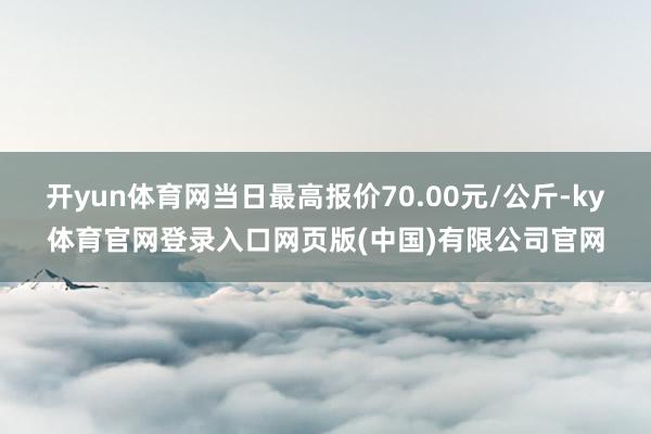 开yun体育网当日最高报价70.00元/公斤-ky体育官网登录入口网页版(中国)有限公司官网