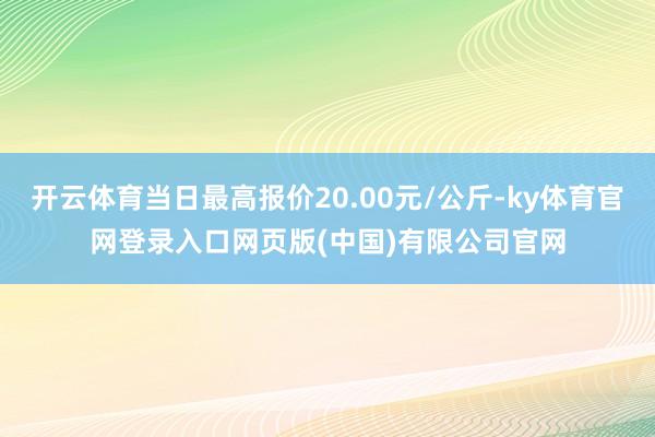 开云体育当日最高报价20.00元/公斤-ky体育官网登录入口网页版(中国)有限公司官网