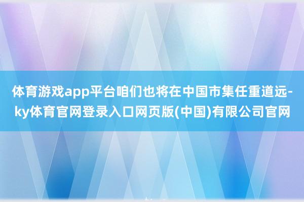 体育游戏app平台咱们也将在中国市集任重道远-ky体育官网登录入口网页版(中国)有限公司官网