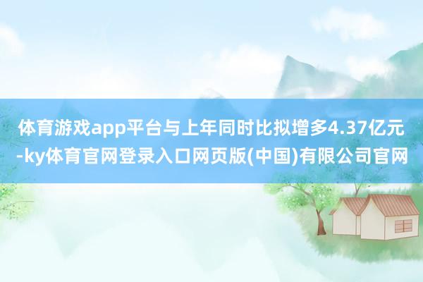 体育游戏app平台与上年同时比拟增多4.37亿元-ky体育官网登录入口网页版(中国)有限公司官网