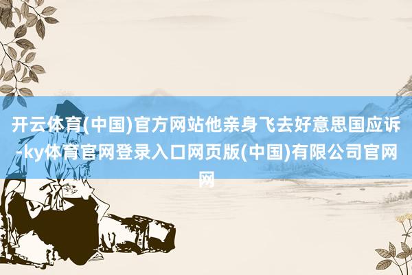 开云体育(中国)官方网站他亲身飞去好意思国应诉-ky体育官网登录入口网页版(中国)有限公司官网