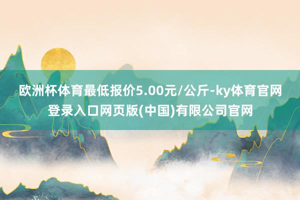 欧洲杯体育最低报价5.00元/公斤-ky体育官网登录入口网页版(中国)有限公司官网