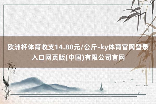 欧洲杯体育收支14.80元/公斤-ky体育官网登录入口网页版(中国)有限公司官网