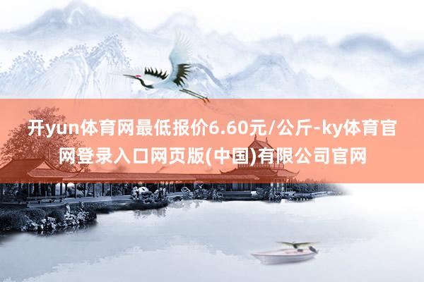 开yun体育网最低报价6.60元/公斤-ky体育官网登录入口网页版(中国)有限公司官网