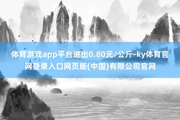 体育游戏app平台进出0.80元/公斤-ky体育官网登录入口网页版(中国)有限公司官网