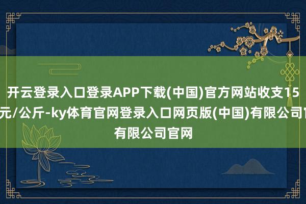 开云登录入口登录APP下载(中国)官方网站收支15.00元/公斤-ky体育官网登录入口网页版(中国)有限公司官网