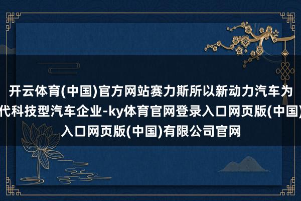 开云体育(中国)官方网站赛力斯所以新动力汽车为中枢业务的时代科技型汽车企业-ky体育官网登录入口网页版(中国)有限公司官网