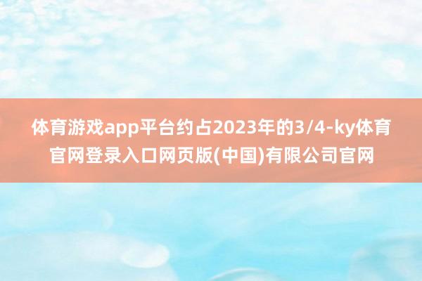 体育游戏app平台约占2023年的3/4-ky体育官网登录入口网页版(中国)有限公司官网