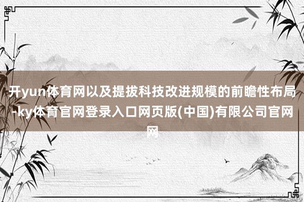 开yun体育网以及提拔科技改进规模的前瞻性布局-ky体育官网登录入口网页版(中国)有限公司官网