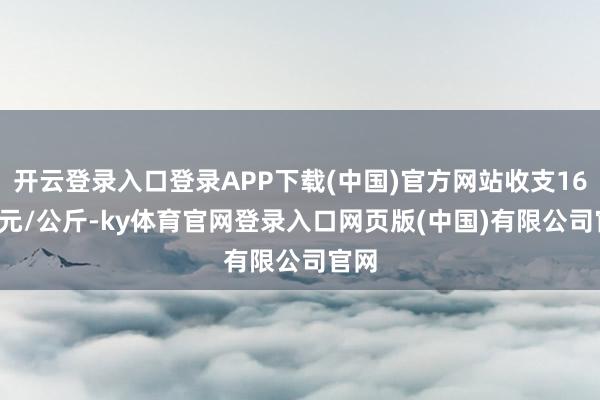 开云登录入口登录APP下载(中国)官方网站收支16.00元/公斤-ky体育官网登录入口网页版(中国)有限公司官网