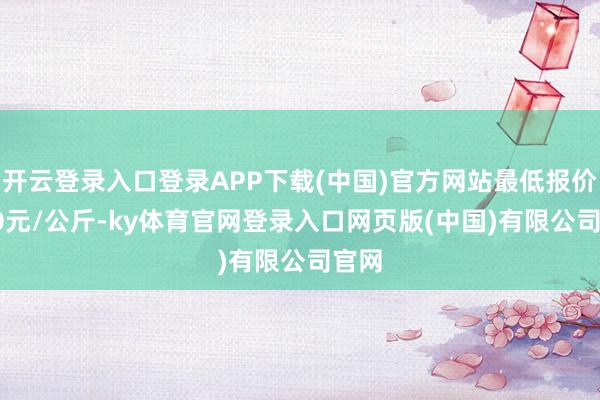 开云登录入口登录APP下载(中国)官方网站最低报价1.20元/公斤-ky体育官网登录入口网页版(中国)有限公司官网