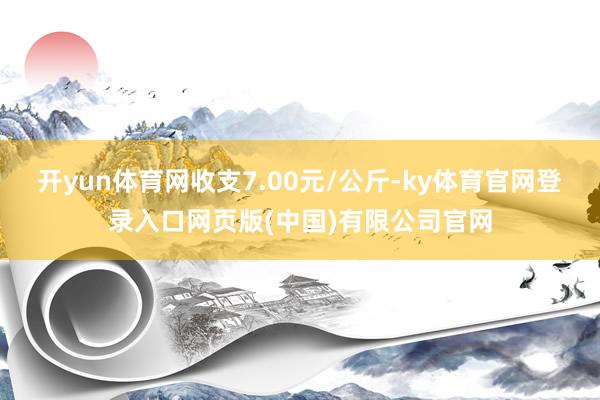 开yun体育网收支7.00元/公斤-ky体育官网登录入口网页版(中国)有限公司官网