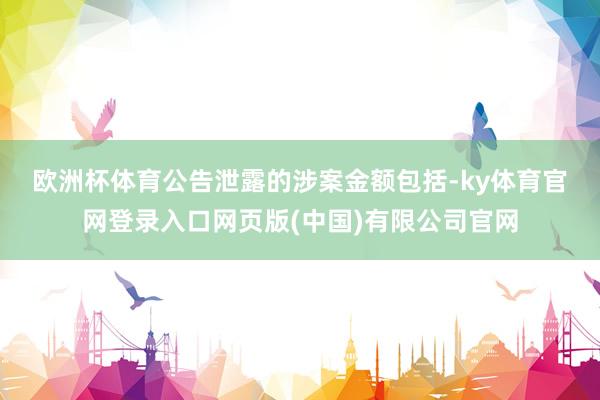 欧洲杯体育　　公告泄露的涉案金额包括-ky体育官网登录入口网页版(中国)有限公司官网