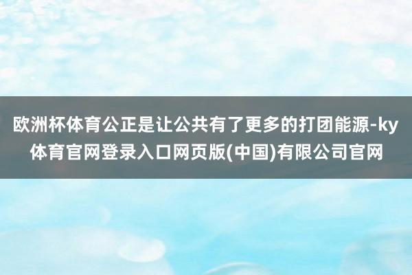 欧洲杯体育公正是让公共有了更多的打团能源-ky体育官网登录入口网页版(中国)有限公司官网