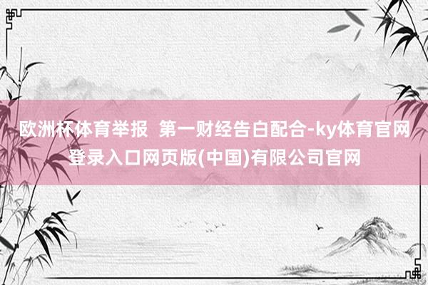 欧洲杯体育举报  第一财经告白配合-ky体育官网登录入口网页版(中国)有限公司官网