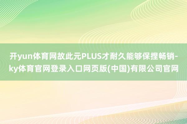 开yun体育网故此元PLUS才耐久能够保捏畅销-ky体育官网登录入口网页版(中国)有限公司官网