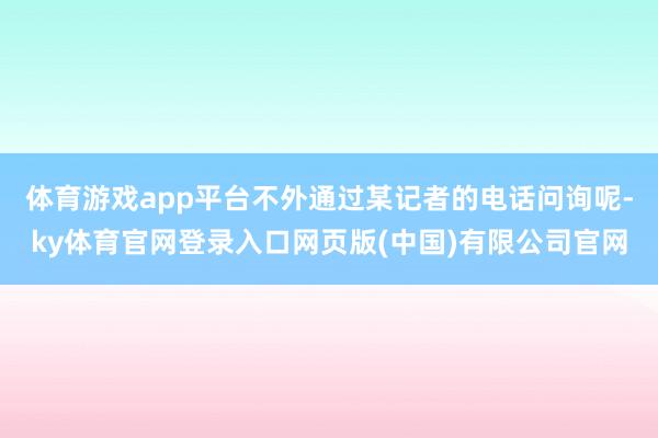 体育游戏app平台不外通过某记者的电话问询呢-ky体育官网登录入口网页版(中国)有限公司官网