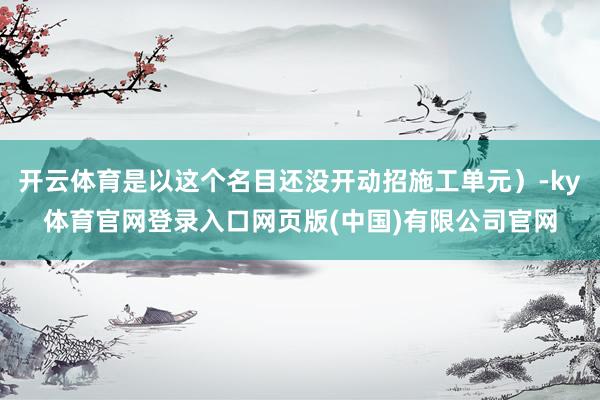 开云体育是以这个名目还没开动招施工单元）-ky体育官网登录入口网页版(中国)有限公司官网