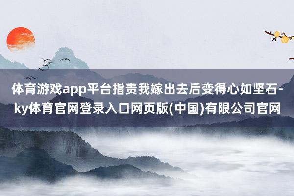 体育游戏app平台指责我嫁出去后变得心如坚石-ky体育官网登录入口网页版(中国)有限公司官网