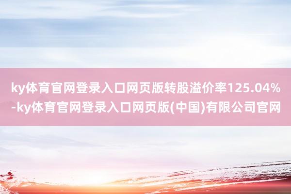 ky体育官网登录入口网页版转股溢价率125.04%-ky体育官网登录入口网页版(中国)有限公司官网