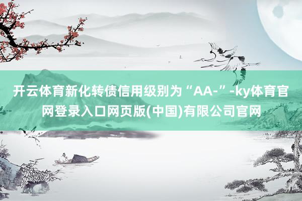 开云体育新化转债信用级别为“AA-”-ky体育官网登录入口网页版(中国)有限公司官网