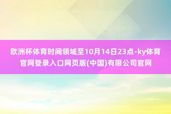 欧洲杯体育时间领域至10月14日23点-ky体育官网登录入口网页版(中国)有限公司官网