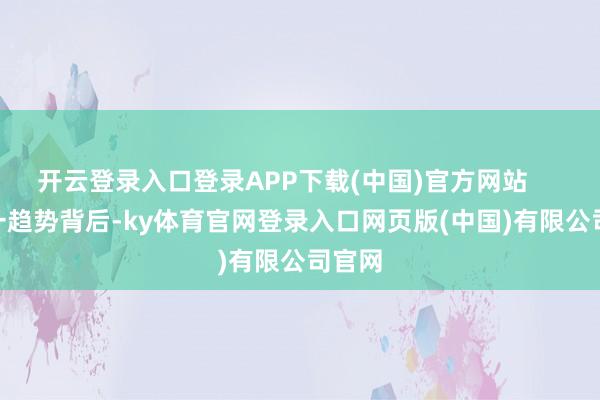 开云登录入口登录APP下载(中国)官方网站        这一趋势背后-ky体育官网登录入口网页版(中国)有限公司官网