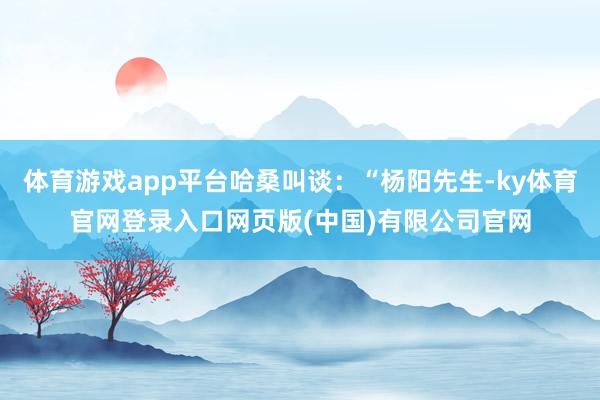 体育游戏app平台哈桑叫谈：“杨阳先生-ky体育官网登录入口网页版(中国)有限公司官网