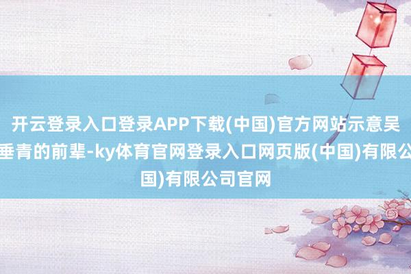 开云登录入口登录APP下载(中国)官方网站示意吴越是她垂青的前辈-ky体育官网登录入口网页版(中国)有限公司官网