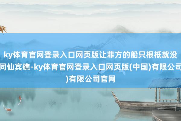 ky体育官网登录入口网页版让菲方的船只根柢就没法伙同仙宾礁-ky体育官网登录入口网页版(中国)有限公司官网