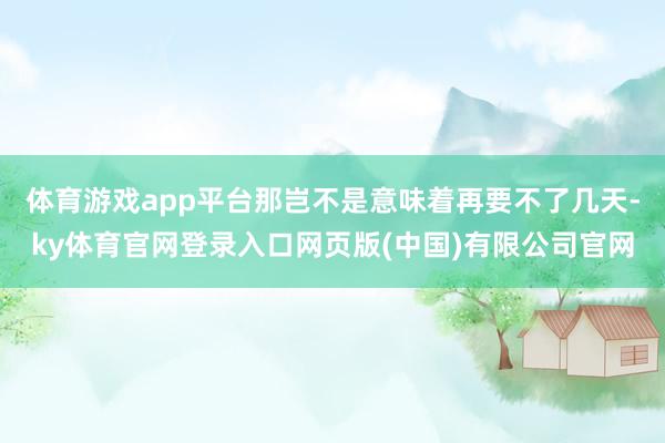 体育游戏app平台那岂不是意味着再要不了几天-ky体育官网登录入口网页版(中国)有限公司官网