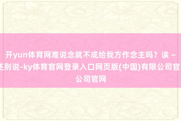 开yun体育网难说念就不成给我方作念主吗？诶 ~ 还别说-ky体育官网登录入口网页版(中国)有限公司官网