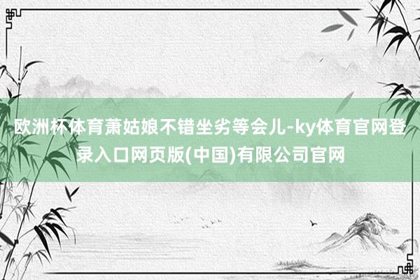 欧洲杯体育萧姑娘不错坐劣等会儿-ky体育官网登录入口网页版(中国)有限公司官网