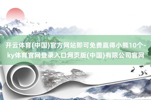 开云体育(中国)官方网站即可免费赢得小熊10个-ky体育官网登录入口网页版(中国)有限公司官网